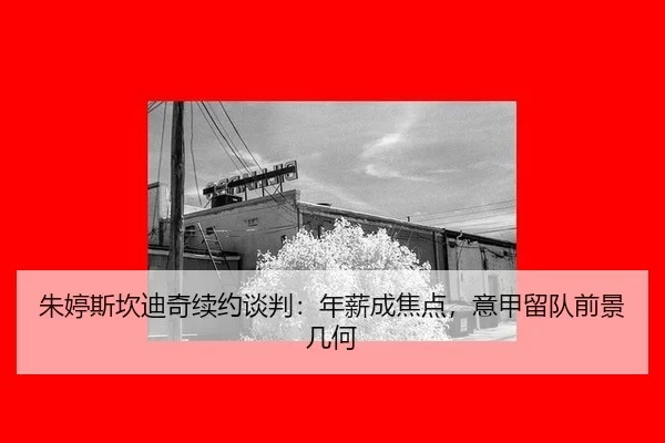 朱婷斯坎迪奇续约谈判：年薪成焦点，意甲留队前景几何